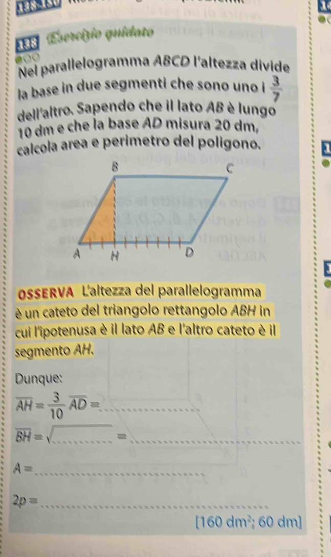 a 
138 Esercizio quidato 
Nel parallelogramma ABCD l'altezza divide 
la base in due segmenti che sono uno  3/7 
dell'altro. Sapendo che il lato AB è lungo
10 dm e che la base AD misura 20 dm, 
calcola area e perimetro del polígono. 
OsERVA Laltezza del parallelogramma 
é un cateto del triangolo rettangolo ABH in 
cui l'ipotenusa è il lato AB e l'altro cateto è il 
segmento AH. 
Dunque: 
_ overline AH= 3/10 overline AD=.
overline BH=sqrt() _ 
_ =
A= _ 
_ 2p=
[160dm^2; 60 d 0