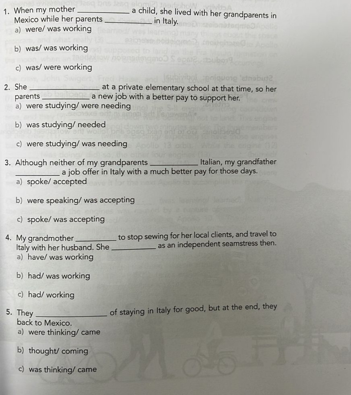 When my mother_
a child, she lived with her grandparents in
Mexico while her parents _in Italy.
a) were/ was working
b) was/ was working
c) was/ were working
2. She _at a private elementary school at that time, so her
parents _a new job with a better pay to support her.
a) were studying/ were needing
b) was studying/ needed
c) were studying/ was needing
3. Although neither of my grandparents _Italian, my grandfather
_a job offer in Italy with a much better pay for those days.
a) spoke/ accepted
b) were speaking/ was accepting
c) spoke/ was accepting
4. My grandmother _to stop sewing for her local clients, and travel to
Italy with her husband. She_ as an independent seamstress then.
a) have/ was working
b)had/ was working
c) had/ working
5. They_
of staying in Italy for good, but at the end, they
back to Mexico.
a) were thinking/ came
b) thought/ coming
c) was thinking/ came