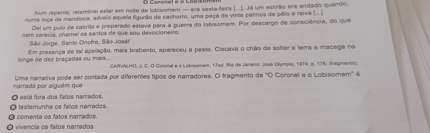 Coronel e o Lobisomen
Num repente, relembrei estar em noite de lobisomem — era sexta-feira [...]. Já um estirão era andado quando,
numa roça de mandioca, adveio aquele figurão de cachorro, uma peça de vinte palmos de pêlo e raiva [...]
Dei um pulo de cabrito e preparado estava para a guerra do lobisomem. Por descargo de consciência, do que
nem carecia, chamei os santos de que sou devocioneiro:
São Jorge, Santo Onofre, São José!
Em presença de tal apelação, mais brabento, apareceu a peste. Ciscava o chão de soltar a terra e macega no
longe de dez braçadas ou mais...
CARVALHO, J. C. O Coronel e o Lobisomem. 17ed. Rio de Janeiro: José Olympio, 1974, p. 178. (fragmento).
Uma narrativa pode ser contada por diferentes tipos de narradores. O fragmento de “O Coronel e o Lobisomem” é
narrado por alguém que
A está fora dos fatos narrados.
→ testemunha os fatos narrados.
O comenta os fatos narrados.
O vivencia os fatos narrados.