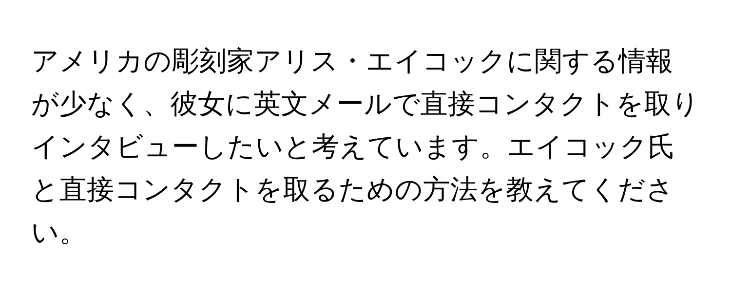 アメリカの彫刻家アリス・エイコックに関する情報が少なく、彼女に英文メールで直接コンタクトを取りインタビューしたいと考えています。エイコック氏と直接コンタクトを取るための方法を教えてください。