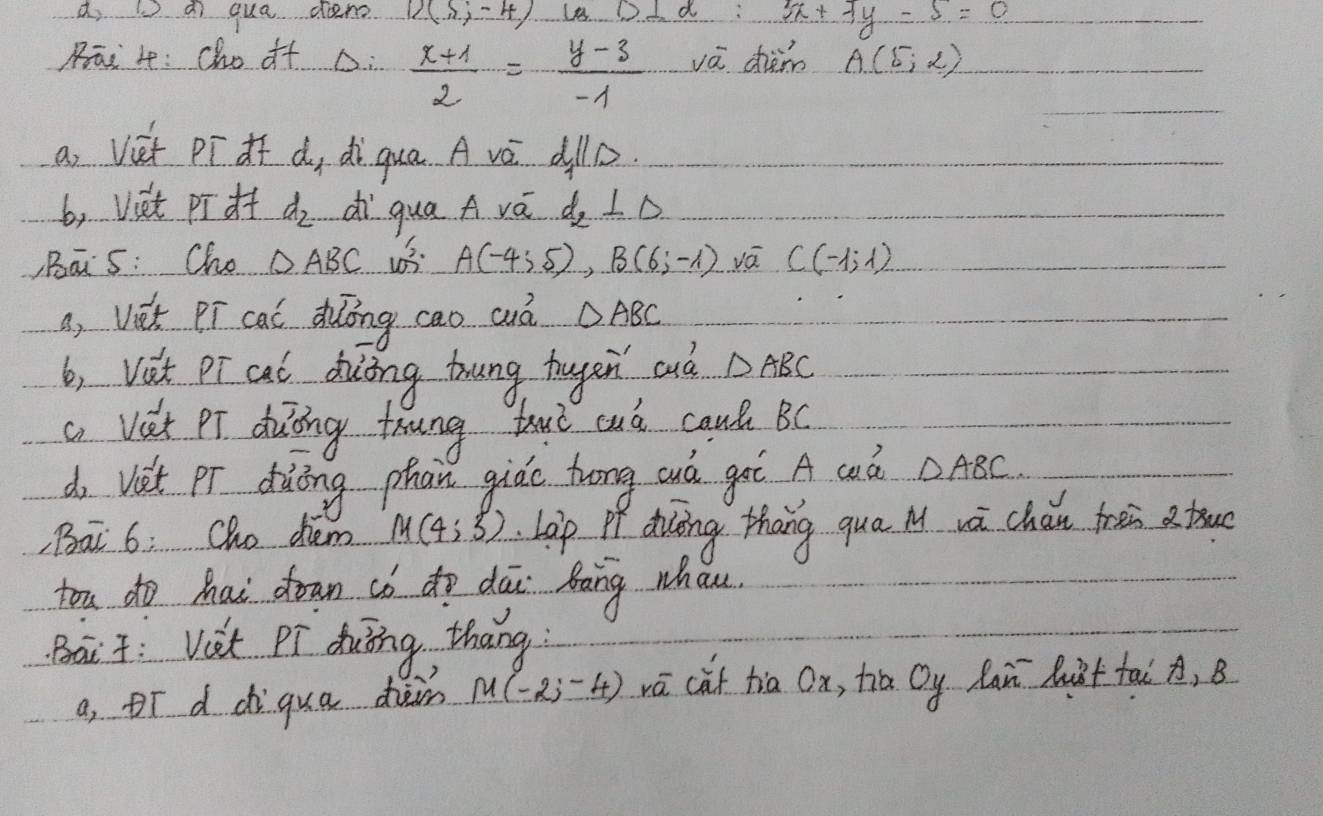 a qua den 12(5,-4) D⊥ alpha :5x+7y-5=0
Rāi 4 : cho of D.  (x+1)/2 = (y-3)/-1  vá chàm A(5,2)
a Viet pīdf d, di qua A vé alD 
b, viet piof d_2 dì qua A vá d_2⊥ Delta
,Bās: Cho △ ABC 13. A(-4;5), B(6;-1) vá C(-1,1)
a, Viet Pí cal duōong cao cuà △ ABC
b, Vst pr cal diiing trung tugen cud △ ABC
a Vet Pr duing toung but cuó caul BC
do vet pr dàōng phān giào hrong cuá gaè A wò △ ABC
, Bai 6: Cho dhem M(4;3) Lop Pf duiing thang qua M wà chǎin trei a tru 
tou do Mai down có do dāi bàng whan 
Bait: Vet Pi duing thang 
a, oī d diqua dàm M(-2;-4) vā càt tia Ox, tia Oy laǔ huàt tai A, B