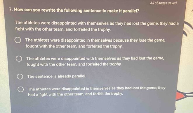 All changes saved
7. How can you rewrite the following sentence to make it parallel?
The athletes were disappointed with themselves as they had lost the game, they had a
fight with the other team, and forfeited the trophy.
The athletes were disappointed in themselves because they lose the game,
fought with the other team, and forfeited the trophy.
The athletes were disappointed with themselves as they had lost the game,
fought with the other team, and forfeited the trophy.
The sentence is already parallel.
The athletes were disappointed in themselves as they had lost the game, they
had a fight with the other team, and forfeit the trophy.