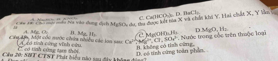 à X và chất khí Y. Hai chất X, Y lần lý
N O a C. Ca(HCO_3)_2 _2.D.BaCl_2. 
Câu 18: Cho một mẫu Na vào dung dịch MgSO_4 dư, thu
là
A. Mg O_2. B. 1 Mcirc  H_2.
C. Mg(OH)_2, H_2. D. MgO, H_2. 
Câu 19: Một cốc nước chứa nhiều các ion sau: Ca^(2+), Mg^(2+), Cl^-, SO_4^(2-) *. Nước trong cốc trên thuộc loại
A. có tính cứng vĩnh cửu.
B. không có tính cứng,
C. có tính cứng tạm thời.
D. có tính cứng toàn phần.
Câu 20: SBT CTST Phát biểu nào sau đây không đúng?