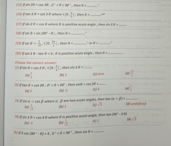 (15) If sin 2θ =cos 3θ , 0° <90° , then θ = _
_
(16) If tan 2θ =cot 3θ where ∈ ]0,  π /2 [ , then θ = _rad
(17) If sin 2θ =cos θ where θ is positive acute angle , then sin 3θ = _
(18) If sin θ =sin (90°-θ ) , then θ = _.
(19) If csc θ = 2/sqrt(3) , ∈ ]0,  3π /2 [ , then θ = _ or θ = _B
(20) If cot 2θ -tan θ =0 , θ is positive acute angle , then θ = _
Choose the correct answer:
(1) If sin θ =cos 2θ ,∈ ]0,  π /2 [ , then sin 3θ = _
(a)  1/2  (b) 1 (c) zero (d)  sqrt(3)/2 
(2) If tan θ =cot 2θ , 0° <90° , then sin θ +cos 2θ = _
(a) 1 (b) -1 (c) 2 (d)  1/4 
(3) If sin alpha =cos beta where α , β are two acute angles, then tan (alpha +beta )= _
(a)  1/sqrt(3)  (b) 1 (c) sqrt(3) (d) undefined
(4) If sin 2θ =cos 4θ where θ is positive acute angle, then tan (90°-3θ )
(a) -1 (b)  1/sqrt(3)  (c) 1 (d) sqrt(3)
(5) t 5cos (90°-θ )=4, 0° <90° , then sin θ = _