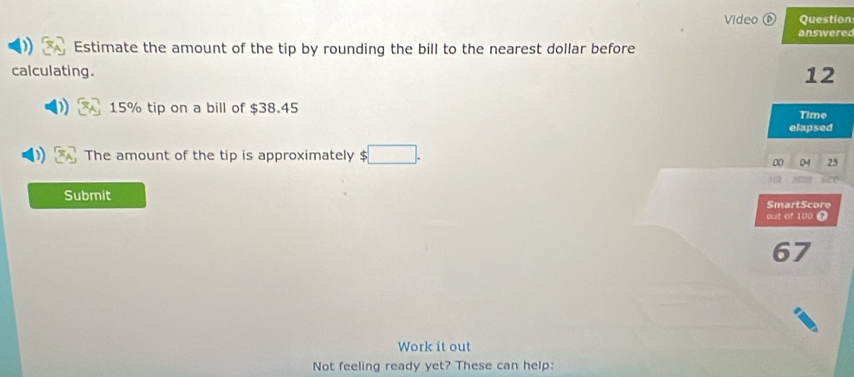 Video⑥ Question 
answered 
Estimate the amount of the tip by rounding the bill to the nearest dollar before 
calculating.
12
15% tip on a bill of $38.45 Time 
elapsed 
The amount of the tip is approximately $ □.
00 25
Submit SmartScore 
out of 100
67
Work it out 
Not feeling ready yet? These can help: