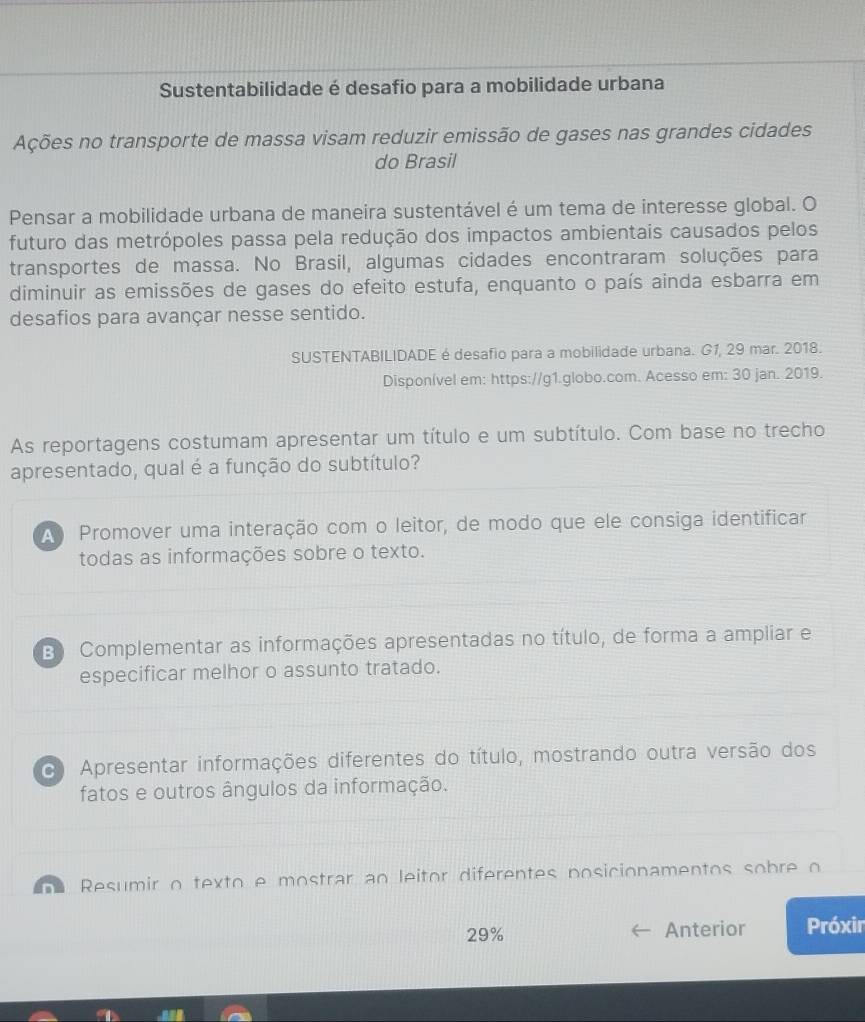 Sustentabilidade é desafio para a mobilidade urbana
Ações no transporte de massa visam reduzir emissão de gases nas grandes cidades
do Brasil
Pensar a mobilidade urbana de maneira sustentável é um tema de interesse global. O
futuro das metrópoles passa pela redução dos impactos ambientais causados pelos
transportes de massa. No Brasil, algumas cidades encontraram soluções para
diminuir as emissões de gases do efeito estufa, enquanto o país ainda esbarra em
desafios para avançar nesse sentido.
SUSTENTABILIDADE é desafio para a mobilidade urbana. G1, 29 mar. 2018.
Disponível em: https://g1.globo.com. Acesso em: 30 jan. 2019.
As reportagens costumam apresentar um título e um subtítulo. Com base no trecho
apresentado, qual é a função do subtítulo?
A Promover uma interação com o leitor, de modo que ele consiga identificar
todas as informações sobre o texto.
B Complementar as informações apresentadas no título, de forma a ampliar e
especificar melhor o assunto tratado.
Apresentar informações diferentes do título, mostrando outra versão dos
fatos e outros ângulos da informação.
e Resumir o texto e mostrar ao leitor diferentes posicionamentos sobre o
29% Anterior Próxir