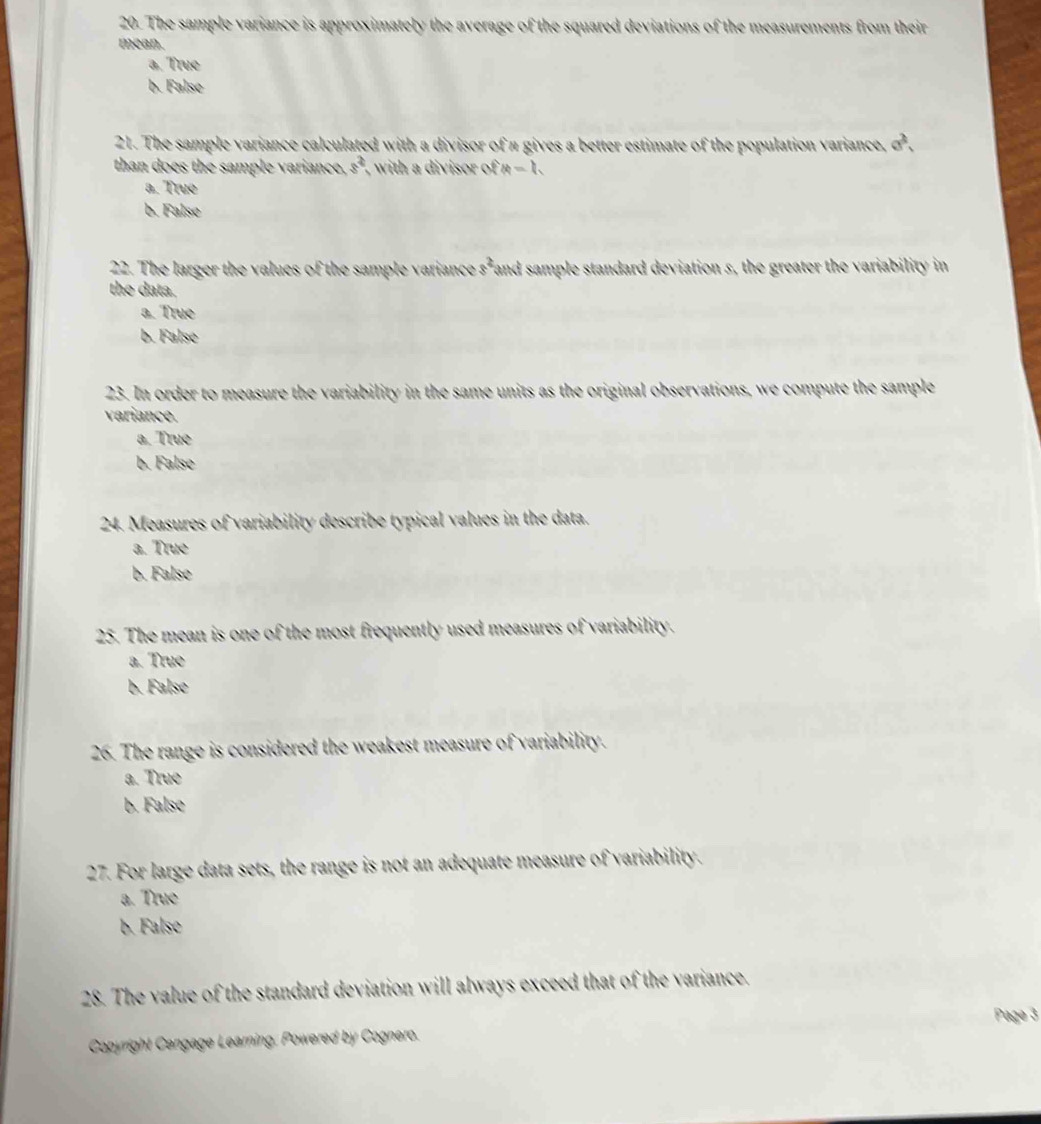 The sample variance is approximately the average of the squared deviations of the measurements from their
mean.
a. True
b. False
21. The sample variance calculated with a divisor of a gives a better estimate of the population variance, e^2. 
than does the sample variance. 8° , with a divisor ofa=h
a. True
b. False
22. The larger the values of the sample variance s^2 fand sample standard deviation s, the greater the variability in
the data.
a. True
b. False
23. In order to measure the variability in the same units as the original observations, we compute the sample
variance.
a. True
b. False
24. Measures of variability describe typical values in the data.
a. True
b. False
25. The mean is one of the most frequently used measures of variability.
a. True
b. False
26. The range is considered the weakest measure of variability.
a. True
b. False
27. For large data sets, the range is not an adequate measure of variability.
a. True
b. False
28. The value of the standard deviation will always exceed that of the variance.
Copyright Cengage Learning, Powered by Cognero. Page 3
