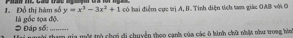 Phân m. Cầu trác ngmệm trà lor ngàn. 
1. Đồ thị hàm số y=x^3-3x^2+1 có hai điểm cực trị A, B. Tính diện tích tam giác OAB với O 
là gốc tọa độ. 
> Đáp số:_ 
Tời tham gia một trò chơi di chuyển theo cạnh của các ô hình chữ nhật như trong hìn