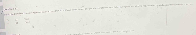 Controlled intersections are types of intersections that do not have traffic signals or signs where motorists must follow the right of way yielding requirements to safely pass through the intersection.
a) True
6) False
an be charged with an offense in regards to the open container law .