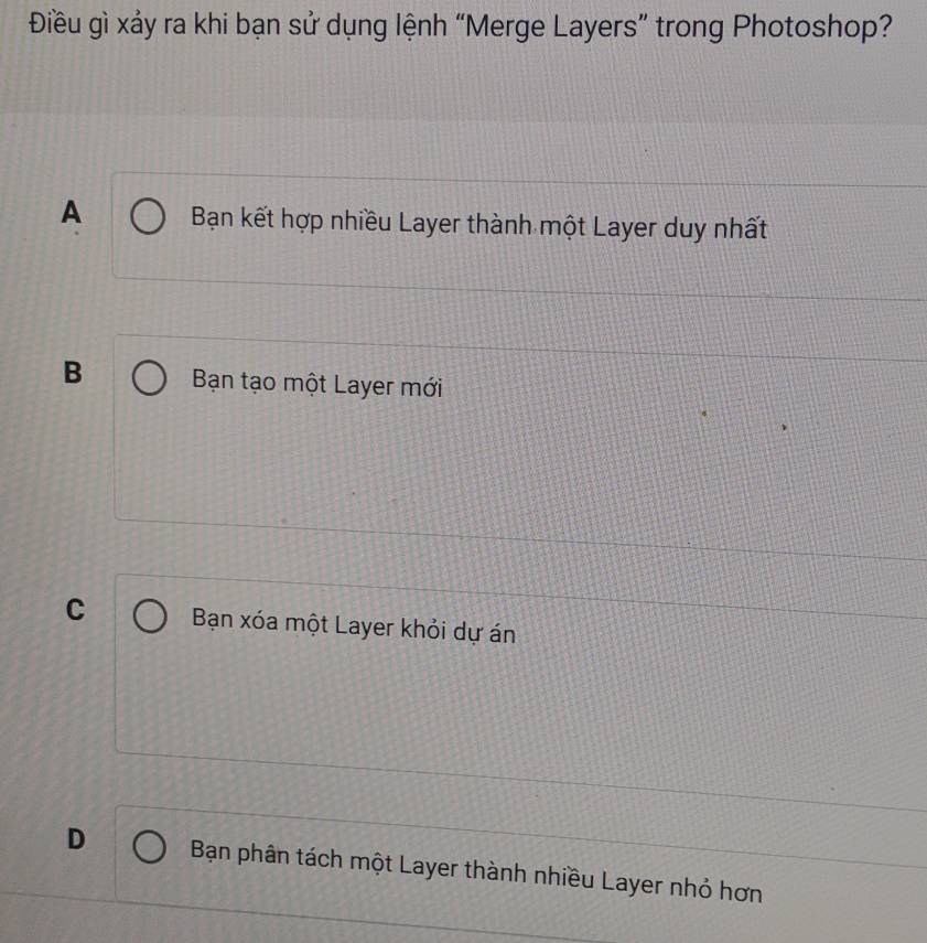 Điều gì xảy ra khi bạn sử dụng lệnh “Merge Layers” trong Photoshop?
A Bạn kết hợp nhiều Layer thành một Layer duy nhất
B Bạn tạo một Layer mới
C Bạn xóa một Layer khỏi dự án
D Bạn phân tách một Layer thành nhiều Layer nhỏ hơn