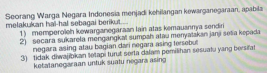 Seorang Warga Negara Indonesia menjadi kehilangan kewarganegaraan, apabila
melakukan hal-hal sebagai berikut....
1) memperoleh kewarganegaraan lain atas kemauannya sendiri
2) secara sukarela mengangkat sumpah atau menyatakan janji setia kepada
negara asing atau bagian dari negara asing tersebut
3) tidak diwajibkan tetapi turut serta dalam pemilihan sesuatu yang bersifat
ketatanegaraan untuk suatu negara asing