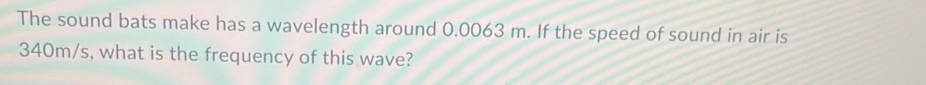 The sound bats make has a wavelength around 0.0063 m. If the speed of sound in air is
340m/s, what is the frequency of this wave?