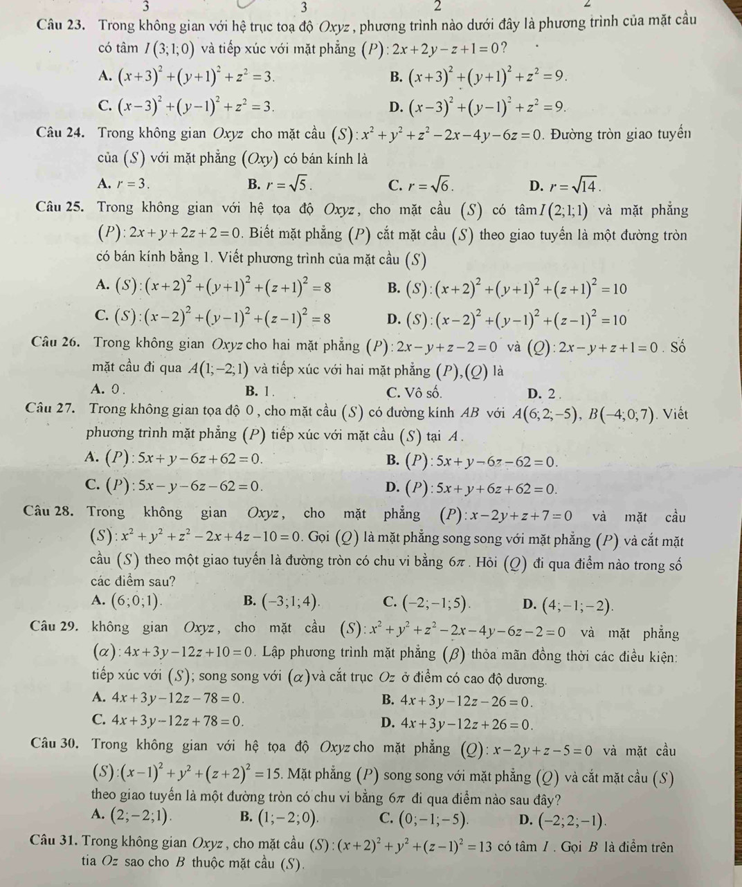 3
3
2
Câu 23. Trong không gian với hệ trục toạ độ Oxyz , phương trình nào dưới đây là phương trình của mặt cầu
có tâm I(3;1;0) và tiếp xúc với mặt phẳng (P): 2x+2y-z+1=0 ?
A. (x+3)^2+(y+1)^2+z^2=3. B. (x+3)^2+(y+1)^2+z^2=9.
C. (x-3)^2+(y-1)^2+z^2=3. D. (x-3)^2+(y-1)^2+z^2=9.
Câu 24. Trong không gian Oxyz cho mặt cầu (S): x^2+y^2+z^2-2x-4y-6z=0. Đường tròn giao tuyển
của (S) với mặt phẳng (Oxy) có bán kính là
A. r=3. B. r=sqrt(5). C. r=sqrt(6). D. r=sqrt(14).
Câu 25. Trong không gian với hệ tọa độ Oxyz, cho mặt cầu (S) có tan I(2;1;1) và mặt phẳng
(P): 2x+y+2z+2=0. Biết mặt phẳng (P) cắt mặt cầu (S) theo giao tuyến là một đường tròn
có bán kính bằng 1. Viết phương trình của mặt cầu (S)
A. (S):(x+2)^2+(y+1)^2+(z+1)^2=8 B. (S):(x+2)^2+(y+1)^2+(z+1)^2=10
C. (S):(x-2)^2+(y-1)^2+(z-1)^2=8 D. (S):(x-2)^2+(y-1)^2+(z-1)^2=10
Câu 26. Trong không gian Oxyz cho hai mặt phẳng (P): 2x-y+z-2=0 và (Q):2x-y+z+1=0.Số
mặt cầu đi qua A(1;-2;1) và tiếp xúc với hai mặt phẳng (P),(Q) là
A. 0 . B. 1 . C. Vô số. D. 2 .
Câu 27. Trong không gian tọa độ 0, cho mặt cầu (S) có đường kính AB với A(6;2;-5),B(-4;0;7). Viết
phương trình mặt phẳng (P) tiếp xúc với mặt cầu (S) tại A.
A. (P):5x+y-6z+62=0. B. (P): 5x+y-6z-62=0.
C. (P):5x-y-6z-62=0. D. (P): 5x+y+6z+62=0.
Câu 28. Trong không gian Oxyz, cho mặt phẳng (P):x-2y+z+7=0 và mặt cầu
(S): x^2+y^2+z^2-2x+4z-10=0 0 . Gọi (Q) là mặt phẳng song song với mặt phẳng (P) và cắt mặt
cầu (S) theo một giao tuyến là đường tròn có chu vi bằng 6π . Hỏi (Q) đi qua điểm nào trong số
các điểm sau?
B.
A. (6;0;1). (-3;1;4). C. (-2;-1;5). D. (4;-1;-2).
Câu 29. không gian Oxyz, cho mặt cầu (S): x^2+y^2+z^2-2x-4y-6z-2=0 và mặt phẳng
(α): 4x+3y-12z+10=0. Lập phương trình mặt phẳng (β) thỏa mãn đồng thời các điều kiện:
tiếp xúc với (S); song song với (α)và cắt trục . Oz ở điểm có cao độ dương.
A. 4x+3y-12z-78=0. B. 4x+3y-12z-26=0.
C. 4x+3y-12z+78=0. D. 4x+3y-12z+26=0.
Câu 30. Trong không gian với hệ tọa độ Oxyz cho mặt phẳng (Q): x-2y+z-5=0 và mặt cầu
(S) (x-1)^2+y^2+(z+2)^2=15. Mặt phẳng (P) song song với mặt phẳng (Q) và cắt mặt cầu (S)
theo giao tuyến là một đường tròn có chu vi bằng 6π đi qua điểm nào sau đây?
A. (2;-2;1). B. (1;-2;0). C. (0;-1;-5). D. (-2;2;-1).
Câu 31. Trong không gian Oxyz , cho mặt cầu (S):(x+2)^2+y^2+(z-1)^2=13 có tâm / . Gọi B là điểm trên
tia Oz sao cho B thuộc mặt cầu (S).