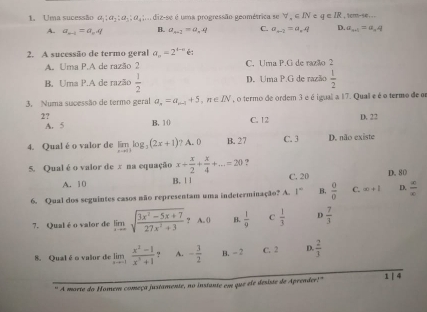 Uma sucessão a_1:a_2:a_5:a_4,a é uma progressão geométrica se forall ,∈ IN∈ q⊂ IR ,1cm-94...
A. a_n-1=a_nq B. a_n+1=a_n4 C. a_n-2=a_nq D. a_n+1=a_n4
2. A sucessão de termo geral a_n=2^(4-n)e:
A. Uma P.A de razão 2 C. Uma P.G de razão 2
B. Uma P.A de razão  1/2  D. Uma P.G de razão  1/2 
3. Numa sucessão de termo geral a_n=a_n-1+5,n∈ IN , o termo de ordem 3 é é igual a 17. Quall e é o termo de o
2? D. 22
A. 5 B. 10 C. 12
4. Qual é o valor de limlimits _xto 0log _3(2x+1) ? A. 0 B. 27 C. 3 D. não existe
5. Qual é o valor de x na equação x+ x/2 + x/4 +...=20 ?
A. 10 B. ! 1 C. 20 D. 80
6. Qual dos seguintes casos não representam uma indeterminação? A. 1° B,  0/0  C. ∈fty +1 D.  x/x 
7. Qual é o valor de limlimits _xto ∈fty sqrt(frac 3x^2-5x+7)27x^2+3,A.0 B.  1/9  C  1/3  D  7/3 
8. Qual é o valor de limlimits _xto -1 (x^2-1)/x^3+1  ? A. - 3/2  B. - 2 C. 2 D.  2/3 
" A morte do Homem começa justamente, no instante em que ele desiste de Aprender!" 1 | 4