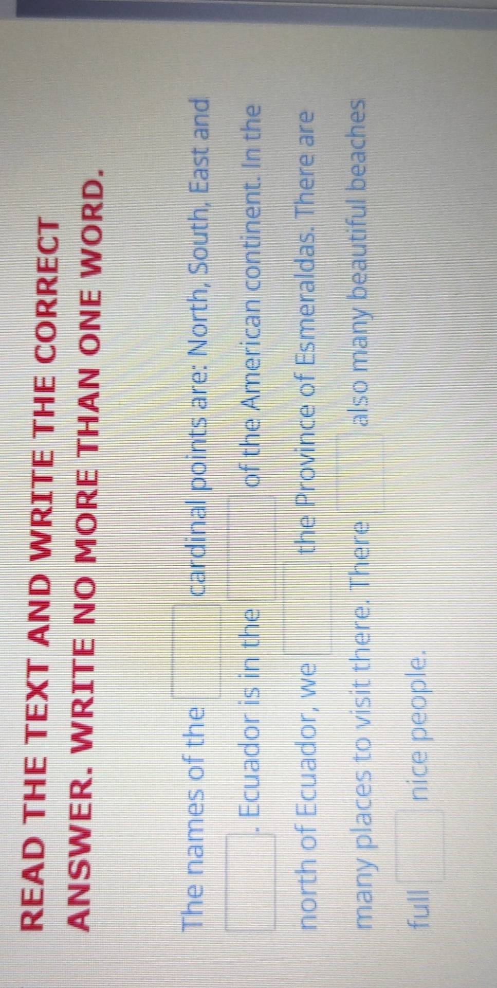 READ THE TEXT AND WRITE THE CORRECT 
ANSWER. WRITE NO MORE THAN ONE WORD. 
|| 
The names of the .....0.08L cardinal points are: North, South, East and 
| 
□  . Ecuador is in the of the American continent. In the 
north of Ecuador, we frac | the Province of Esmeraldas. There are 
many places to visit there. There also many beautiful beaches 
full □ nice people.