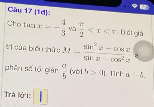 (1đ): 
Cho tan x=- 4/3  và  π /2  . Biết giá 
trị của biểu thức M= (sin^2x-cos x)/sin x-cos^2x  là 
phân số tối giản  a/b  (với b>0). Tính a+b. 
Trả lờ i: □