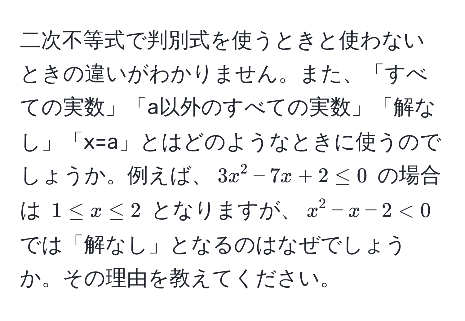 二次不等式で判別式を使うときと使わないときの違いがわかりません。また、「すべての実数」「a以外のすべての実数」「解なし」「x=a」とはどのようなときに使うのでしょうか。例えば、$3x^2 - 7x + 2 ≤ 0$ の場合は $1 ≤ x ≤ 2$ となりますが、$x^2 - x - 2 < 0$ では「解なし」となるのはなぜでしょうか。その理由を教えてください。