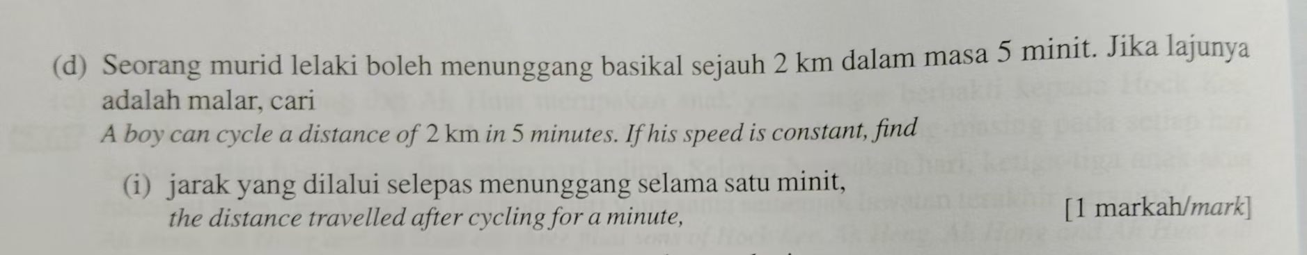 Seorang murid lelaki boleh menunggang basikal sejauh 2 km dalam masa 5 minit. Jika lajunya 
adalah malar, cari 
A boy can cycle a distance of 2 km in 5 minutes. If his speed is constant, find 
(i) jarak yang dilalui selepas menunggang selama satu minit, 
the distance travelled after cycling for a minute, [1 markah/mark]