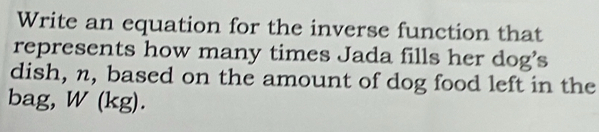 Write an equation for the inverse function that 
represents how many times Jada fills her dog's 
dish, n, based on the amount of dog food left in the 
bag, W(kg).