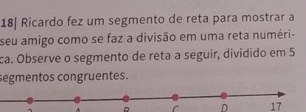 18| Ricardo fez um segmento de reta para mostrar a 
seu amigo como se faz a divisão em uma reta numéri- 
ca. Observe o segmento de reta a seguir, dividido em 5
segmentos congruentes.
A R r D 17