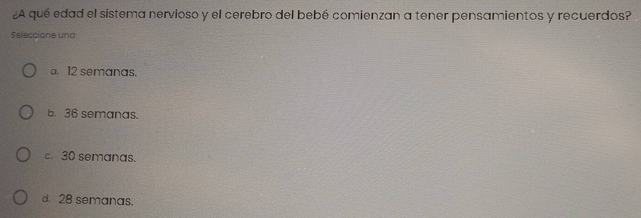 ¿A qué edad el sistema nervioso y el cerebro del bebé comienzan a tener pensamientos y recuerdos?
Seleccione una:
a. 12 semanas.
b. 36 semanas.. 30 semanas.
d. 28 semanas.