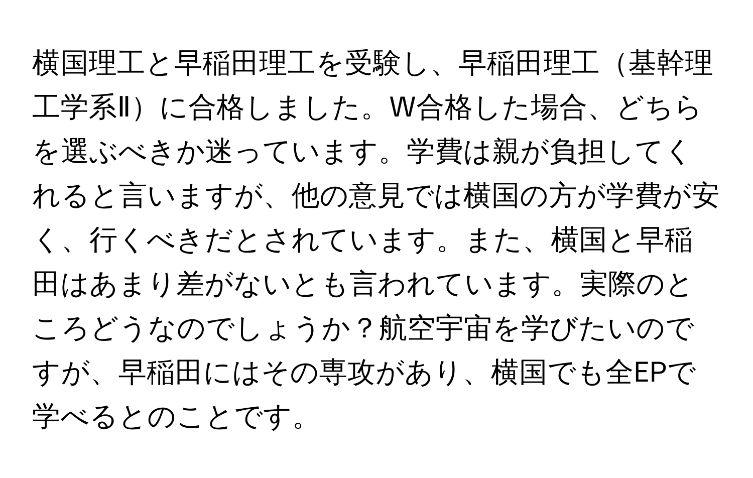 横国理工と早稲田理工を受験し、早稲田理工基幹理工学系Ⅱに合格しました。W合格した場合、どちらを選ぶべきか迷っています。学費は親が負担してくれると言いますが、他の意見では横国の方が学費が安く、行くべきだとされています。また、横国と早稲田はあまり差がないとも言われています。実際のところどうなのでしょうか？航空宇宙を学びたいのですが、早稲田にはその専攻があり、横国でも全EPで学べるとのことです。