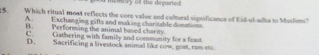 od memory of the departed .
15. Which ritual most reflects the core value and cultural significance of Eid-ul-adha to Muslims?
A. Exchanging gifts and making charitable donations
B. Performing the animal based charity.
C. Gathering with family and community for a feast
D. Sacrificing a livestock animal like cow, goat, ram etc.