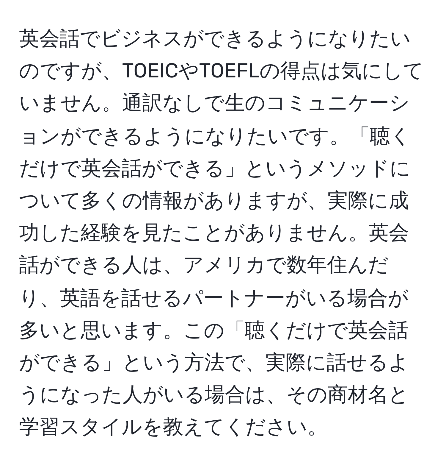 英会話でビジネスができるようになりたいのですが、TOEICやTOEFLの得点は気にしていません。通訳なしで生のコミュニケーションができるようになりたいです。「聴くだけで英会話ができる」というメソッドについて多くの情報がありますが、実際に成功した経験を見たことがありません。英会話ができる人は、アメリカで数年住んだり、英語を話せるパートナーがいる場合が多いと思います。この「聴くだけで英会話ができる」という方法で、実際に話せるようになった人がいる場合は、その商材名と学習スタイルを教えてください。