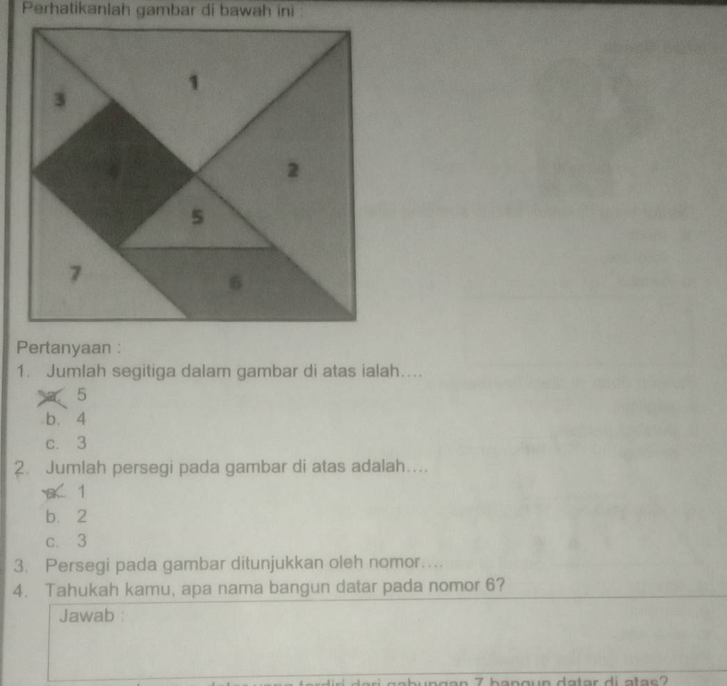 Perhatikanlah gambar di bawah ini 
1. Jumlah segitiga dalam gambar di atas ialah…...
5
b. 4
c. 3
2. Jumlah persegi pada gambar di atas adalah…...
a 1
b. 2
c. 3
3. Persegi pada gambar ditunjukkan oleh nomor…...
4. Tahukah kamu, apa nama bangun datar pada nomor 6?
Jawab :