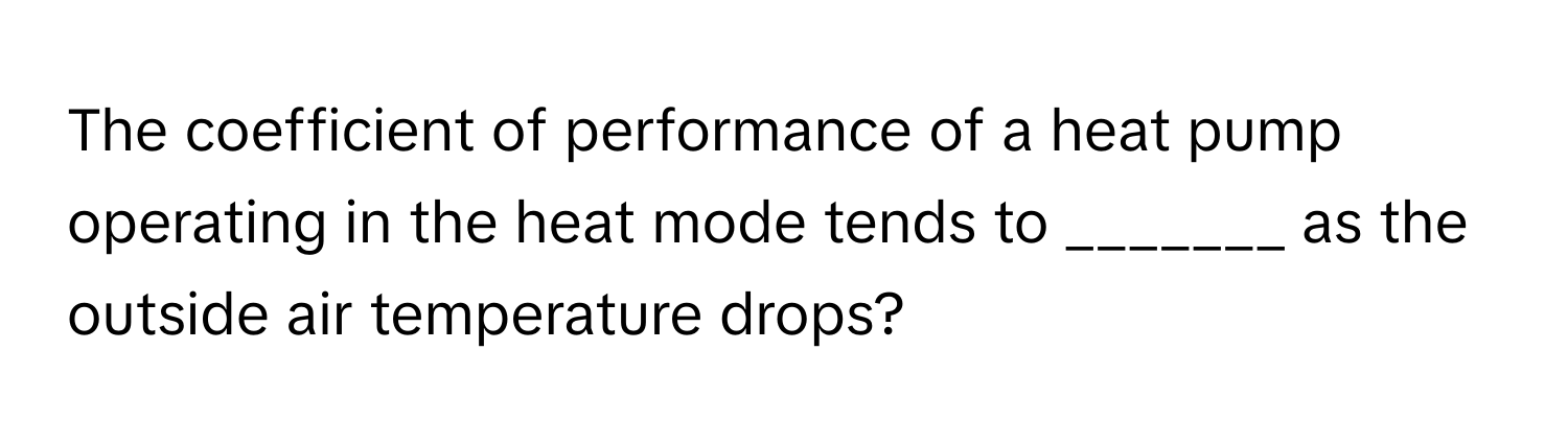 The coefficient of performance of a heat pump operating in the heat mode tends to _______ as the outside air temperature drops?