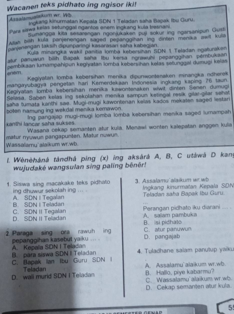 Wacanen teks pidhato ing ngisor iki!
Assalamualaikum wr. Wb.
Ingkang kinurmatan Kepala SDN 1 Teladan saha Bapak Ibu Guru.
Para siswa kelas setunggal ngantos enem ingkang kula tresnani.
Sumangga kita sesarengan ngonjukaken puji sokur ing ngarsanipun Gusti
Allah bilih kula panjenengan saged pepanggihan ing dinten menika awit kula
panjenengan taksih dipunparingi kasarasan saħa kabegjan.
Kula minangka wakil panitia lomba kebersihan SDN 1 Teladan ngaturaken
atur panuwun bilih Bapak saha Ibu kersa ngrawuhi pepanggihan pémbukaan
pembikaan lumampahipun kegiyatan lomba kebersihan kelas setunggal dumugi kelas
enem.
Kegiyatan lomba kebersihan menika dipunwontenaken minangka ndherek
mangayubagya pengetan hari Kemerdekaan Indonesia ingkang kaping 76 taun.
Kegiyatan lomba kebersihan menika kawontenaken wiwit dinten Senen dumugi
Selasa, Saben kelas ing sekolahan menika sampun ketingal resik gilar-gilar sehat
saha tumata kanthi sae. Mugi-mugi kawontenan kelas kados mekaten saged lestari
boten namung ing wekdal menika kemawon.
Ing pangajap mugi-mugi lomba lomba kebersihan menika saged lumampah
kanthi lancar saha sukses.
Wasana cekap semanten atur kula. Menawi wonten kalepatan anggen kula
matur nyuwun pangapunten. Matur nuwun.
Wassalamu alaikum wr.wb.
. Wènèhảnà tåndhả ping (x) ing aksårå A, B, C utåwå D kang
wujudaké wangsulan sing paling bênêr!
1. Siswa sing macakake teks pidhato 3. Assalamu`alaikum wr.wb
ing dhuwur sekolah ing ... . Ingkang kinurmatan Kepala SDN
A. SDN I Tegalan Teladan saha Bapak Ibu Guru.
B. SDN I Teladan
C. SDN II Tegalan Perangan pidhato iku diarani ... .
D. SDN II Teladan A. salam pambuka
B. isi pidhato
2. Paraga sing ora rawuh in C. atur panuwun
pepanggihan kasebut yaiku ... . D. pangajab
A. Kepala SDN I Teladan
B. para siswa SDN I Teladan 4. Tuladhane salam panutup yaiku
C. Bapak Ian Ibu Guru SDN I
Teladan A. Assalamu`alaikum wr.wb.
D. wall murid SDN I Teladan B. Hallo, piye kabarmu?
C. Wassalamu`alaikum wr.wb.
D. Cekap semanten atur kula.
5