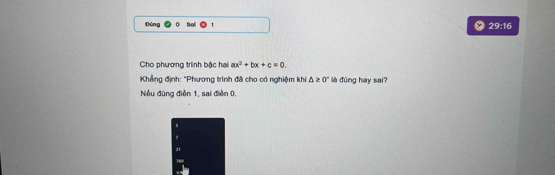 Đúng Sai 29:16
Cho phương trình bậc hai ax^2+bx+c=0. 
Khẳng định: "Phương trình đã cho có nghiệm khi △ ≥ 0'' là đúng hay sai?
Nếu đúng điền 1, sai điền 0.
3
7
21
780