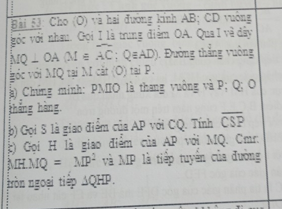 Cho (O) và hai đường kính AB; CD vuông 
vớc với nhau. Gọi I là trung điểm OA. Qua I về đây
overline MQ⊥ OA(M≌ overline AC;Qequiv AD). Đường thẳng vuờng 
gớc với MQ tại M cắt (O) tại P. 
) Chứng minh: PMIO là thang vuông và P; Q; O
tháng hàng. 
b) Gọi S là giao điểm của AP với CQ. Tính overline CSP
c) Gọi H là giao điểm của AP với MQ. Cmr :
MH.MQ=MP^2 và MP là tiếp tuyển của đường 
tròn ngoại tiếp ΔQHP.