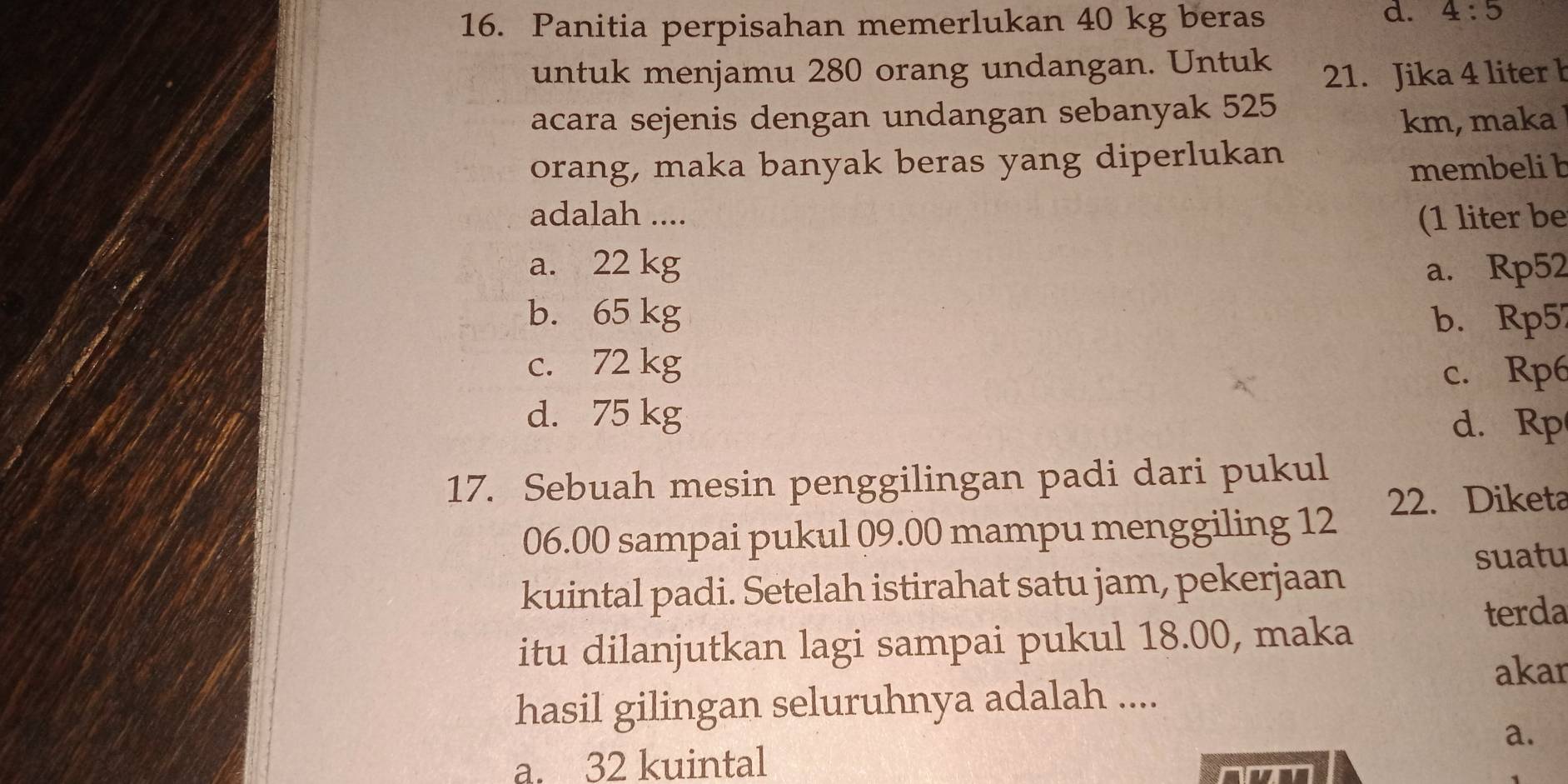 Panitia perpisahan memerlukan 40 kg beras
d. 4:5
untuk menjamu 280 orang undangan. Untuk 21. Jika 4 liter b
acara sejenis dengan undangan sebanyak 525
km, maka
orang, maka banyak beras yang diperlukan
membeli b
adalah .... (1 liter be
a. 22 kg a. Rp52
b. 65 kg b. Rp5
c. 72 kg
c. Rp6
d. 75 kg d. Rp
17. Sebuah mesin penggilingan padi dari pukul
06.00 sampai pukul 09.00 mampu menggiling 12 22. Diketa
suatu
kuintal padi. Setelah istirahat satu jam, pekerjaan
terda
itu dilanjutkan lagi sampai pukul 18.00, maka
akar
hasil gilingan seluruhnya adalah ....
a.
a. 32 kuintal
nmm