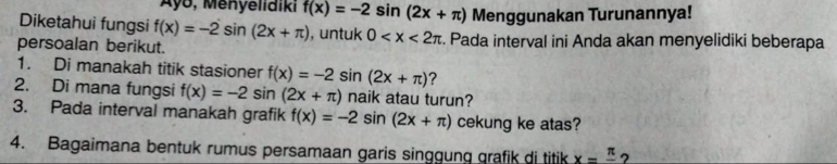 Ayo, Menyelidiki f(x)=-2sin (2x+π ) Menggunakan Turunannya! 
Diketahui fungsi f(x)=-2sin (2x+π ) , untuk 0
persoalan berikut. . Pada interval ini Anda akan menyelidiki beberapa 
1. Di manakah titik stasioner f(x)=-2sin (2x+π ) ? 
2. Di mana fungsi f(x)=-2sin (2x+π ) naik atau turun? 
3. Pada interval manakah grafik f(x)=-2s sin 1 (2x+π ) cekung ke atas? 
4. Bagaimana bentuk rumus persamaan garis singgung grafik di titik x=frac π  ?