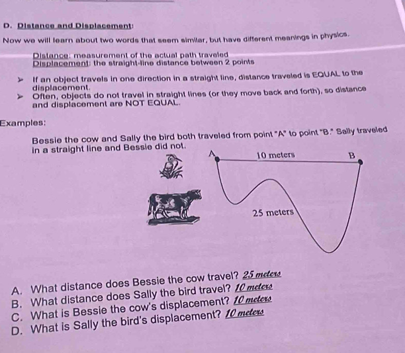 Distance and Displacement: 
Now we will learn about two words that seem similar, but have different meanings in physics. 
Distance: measurement of the actual path traveled 
Displacement: the straight-line distance between 2 points 
If an object travels in one direction in a straight line, distance traveled is EQUAL to the 
displacement. 
Often, objects do not travel in straight lines (or they move back and forth), so distance 
and displacement are NOT EQUAL. 
Examples; 
Bessie the cow and Sally the bird both traveled from point "A" to point "B." Sally traveled 
in a straight line and Bessie did not. 
A. What distance does Bessie the cow travel? 25 mete
B. What distance does Sally the bird travel? 10 mee
C. What is Bessie the cow's displacement? 10 meter
D. What is Sally the bird's displacement? 10 mete