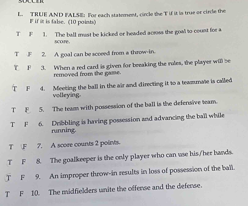 TRUE AND FALSE: For each statement, circle the T if it is true or circle the
F if it is false. (10 points)
T F 1. The ball must be kicked or headed across the goal to count for a
score.
T F 2. A goal can be scored from a throw-in.
T F 3. When a red card is given for breaking the rules, the player will be
removed from the game.
T F 4. Meeting the ball in the air and directing it to a teammate is called
volleying.
T F 5. The team with possession of the ball is the defensive team.
T F 6. Dribbling is having possession and advancing the ball while
running.
T F 7. A score counts 2 points.
T F 8. The goalkeeper is the only player who can use his/her hands.
T F 9. An improper throw-in results in loss of possession of the ball.
T F 10. The midfielders unite the offense and the defense.