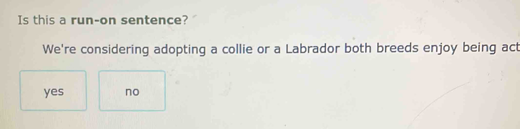 Is this a run-on sentence?
We're considering adopting a collie or a Labrador both breeds enjoy being act
yes no