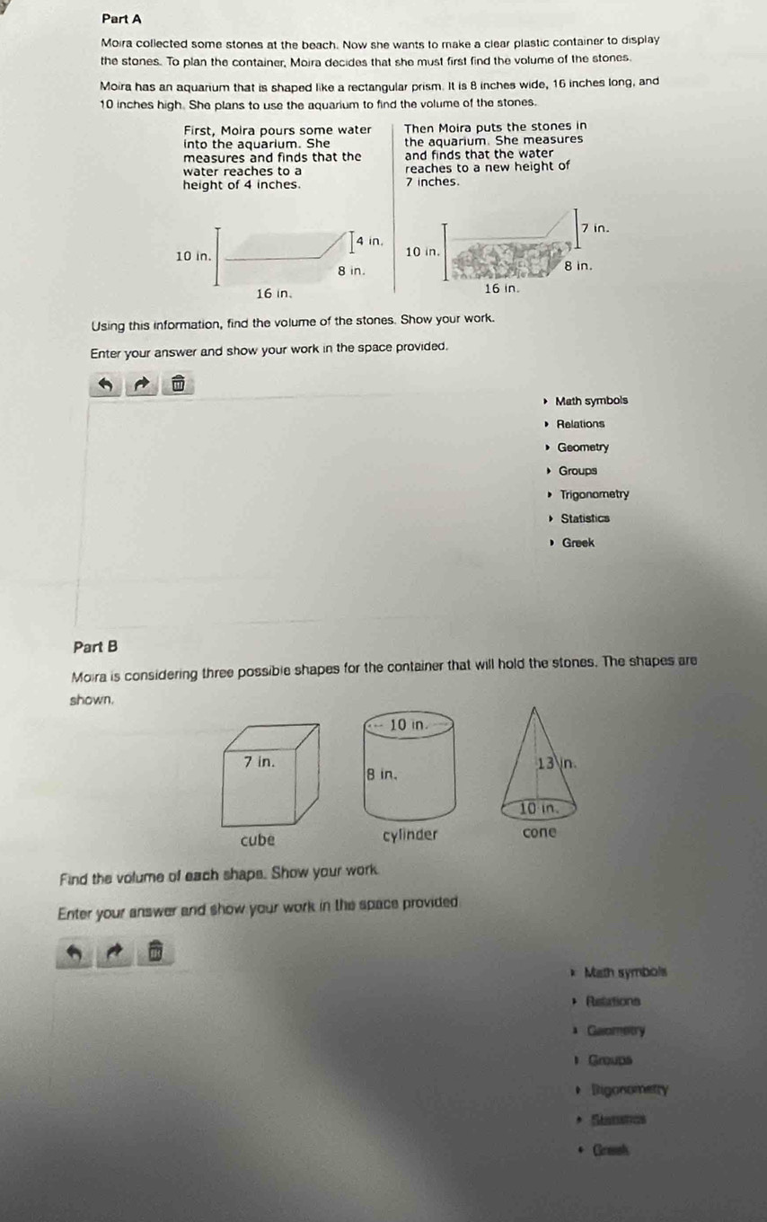 Moira collected some stones at the beach. Now she wants to make a clear plastic container to display 
the stones. To plan the container, Moira decides that she must first find the volume of the stones. 
Moira has an aquarium that is shaped like a rectangular prism. It is 8 inches wide, 16 inches long, and
10 inches high. She plans to use the aquarium to find the volume of the stones. 
First, Moira pours some water Then Moira puts the stones in 
into the aquarium. She the aquarium. She measures 
measures and finds that the and finds that the water 
water reaches to a reaches to a new height of 
height of 4 inches. 7 inches
Using this information, find the volume of the stones. Show your work. 
Enter your answer and show your work in the space provided. 
Math symbols 
Relations 
Geometry 
Groups 
Trigonometry 
Statistics 
Greek 
Part B 
Moira is considering three possible shapes for the container that will hold the stones. The shapes are 
shown.
7 in. 
cube 
Find the volume of each shaps. Show your work. 
Enter your answer and show your work in the space provided 
* Misth symbols 
+ Retations 
Gaometry 
Groups 
* Rigonometry 
* S 
+ Grmsh