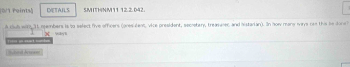 DETAILS SMITHNM11 12.2.042. 
A club with 31 members is to select five officers (president, vice president, secretary, treasurer; and historian). In how many ways can this be done? 
x ways 
Eois un exact number 
Sobmil Arswet