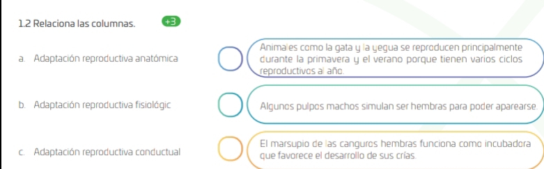 1.2 Relaciona las columnas. +3 
Animales como la gata y la yegua se reproducen principalmente 
a. Adaptación reproductiva anatómica durante la primavera y el verano porque tienen varios ciclos 
reproductivos al año. 
b. Adaptación reproductiva fisiológic Algunos pulpos machos simulan ser hembras para poder aparearse. 
El marsupio de las canguros hembras funciona como incubadora 
c. Adaptación reproductiva conductual que favorece el desarrollo de sus crías