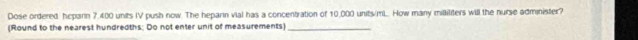 Dose ordered, heparin 7,400 units IV push now. The heparin vial has a concentration of 10,000 units/mL.. How many milliliters will the nurse administer? 
(Round to the nearest hundredths; Do not enter unit of measurements)_