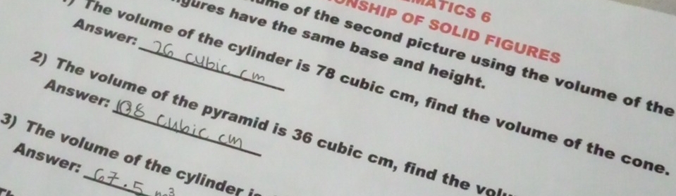 MATICS 6 
NSHIP oF SOLID FIGURES 
Answer: 
gures have the same base and height 
me of the second picture using the volume of the 
The volume of the cylinder is 78 cubic cm, find the volume of the cone 
Answer: 
2) The volume of the pyramid is 36 cubic cm, find the v
3) The volume of the cylinder 
Answer: