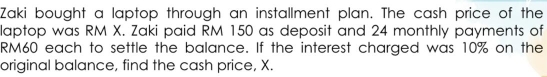 Zaki bought a laptop through an installment plan. The cash price of the 
laptop was RM X. Zaki paid RM 150 as deposit and 24 monthly payments of
RM60 each to settle the balance. If the interest charged was 10% on the 
original balance, find the cash price, X.