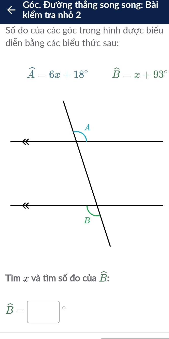Góc. Đường thắng song song: Bài 
kiểm tra nhỏ 2 
Số đo của các góc trong hình được biểu 
diễn bằng các biểu thức sau:
widehat A=6x+18° widehat B=x+93°
Tìm x và tìm số đo của hat B :
widehat B=□°