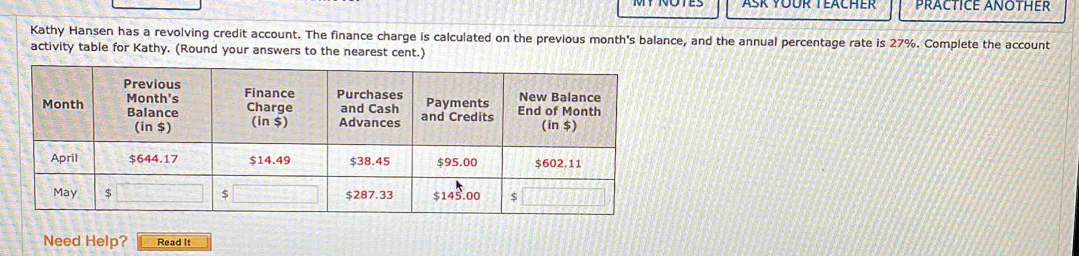 Ask Yoür Teacher PRACTICE ANOTHER 
Kathy Hansen has a revolving credit account. The finance charge is calculated on the previous month's balance, and the annual percentage rate is 27%. Complete the account 
activity table for Kathy. (Round your answers to the nearest cent.) 
Need Help? Read It