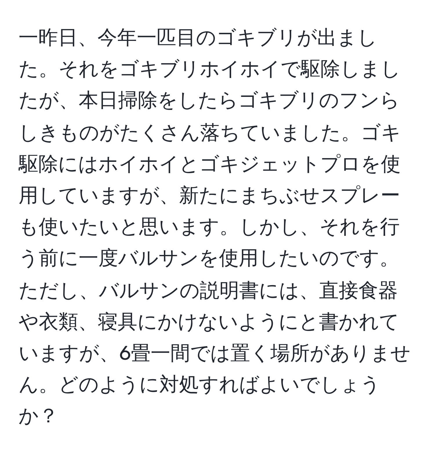 一昨日、今年一匹目のゴキブリが出ました。それをゴキブリホイホイで駆除しましたが、本日掃除をしたらゴキブリのフンらしきものがたくさん落ちていました。ゴキ駆除にはホイホイとゴキジェットプロを使用していますが、新たにまちぶせスプレーも使いたいと思います。しかし、それを行う前に一度バルサンを使用したいのです。ただし、バルサンの説明書には、直接食器や衣類、寝具にかけないようにと書かれていますが、6畳一間では置く場所がありません。どのように対処すればよいでしょうか？