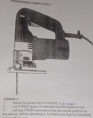 ENgineering power tools 
F 
1 Name the power tool in FIGURE 2. 
2 List THREE types of materials that this power to cut. 
3 List any FOUR inspections that you would perform on 
this device, before operating it, to make sure that it is not faulty