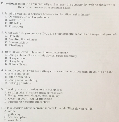 Directions: Read the item carefully and answer the question by writing the letter of
the correct answer on a separate sheet
1. What do you call a person's behavior in the office and at home?
A Obeying rules and regulations
B. Work Ethics
C. HR Policy
D. Promotion
2. What value do you possess if you are organized and liable in all things that you do?
A. Honesty
B. Avoiding Punishment
C. Accountability
D. Obedience
3 How do you effectively show time management?
A. Being able to allocate whole day schedule effectively
B. Being on time
C Being busy
D. Being efficient
4 What do you do if you are putting most essential activities high on your to do list?
A. Being energetic
B Time availability
C. Being accommodating
D. Setting priorities
5. How do you ensure safety at the workplace?
A. Putting others' welfare ahead of your own
B. Being away from danger, risk, or injury
C Covering your head for protection
D. Promoting peaceful atmosphere
6 It is a location where someone reports for a job. What do you call it?
A venue
C common place B. gathering
D workplace