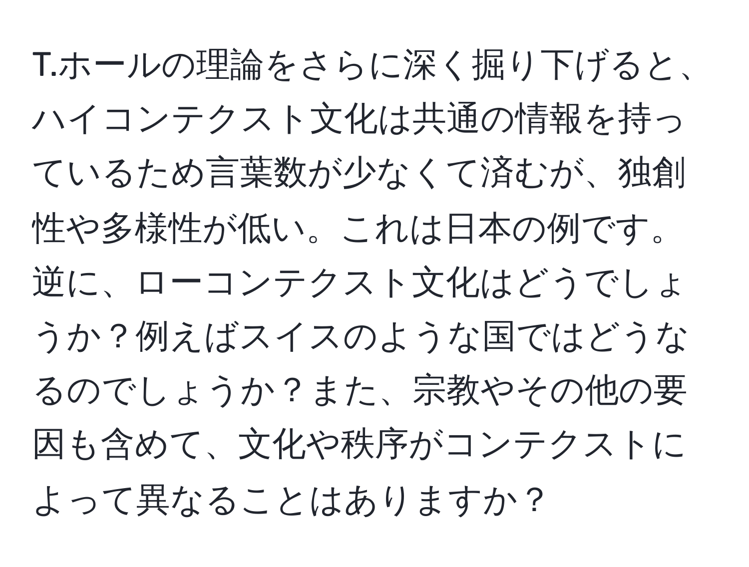 ホールの理論をさらに深く掘り下げると、ハイコンテクスト文化は共通の情報を持っているため言葉数が少なくて済むが、独創性や多様性が低い。これは日本の例です。逆に、ローコンテクスト文化はどうでしょうか？例えばスイスのような国ではどうなるのでしょうか？また、宗教やその他の要因も含めて、文化や秩序がコンテクストによって異なることはありますか？